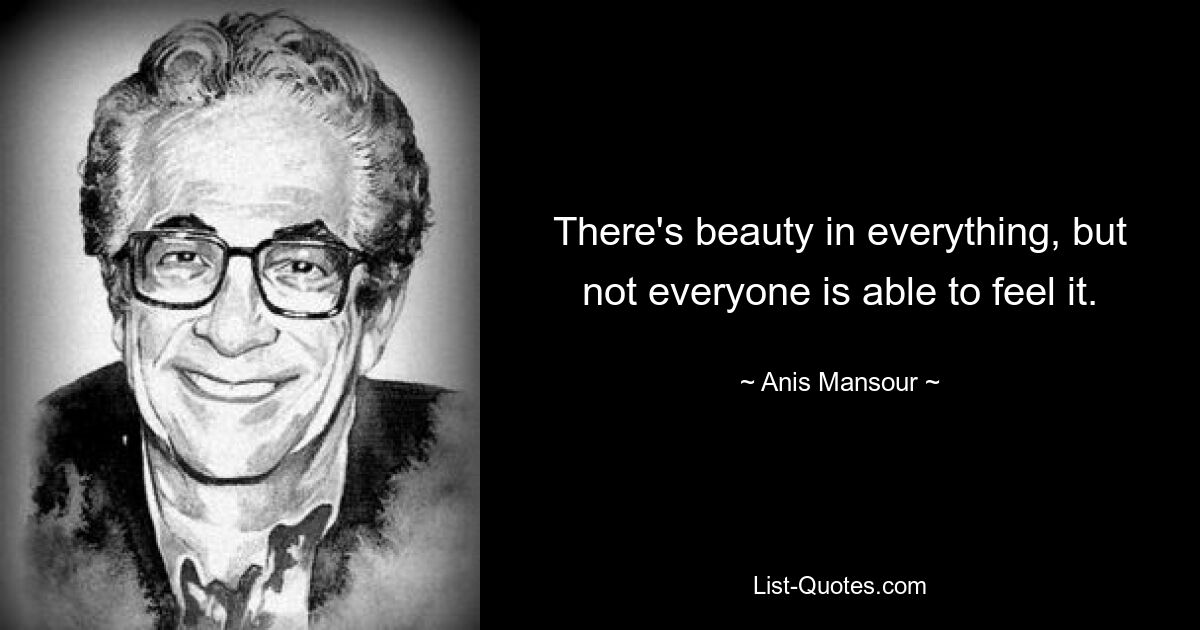 There's beauty in everything, but not everyone is able to feel it. — © Anis Mansour