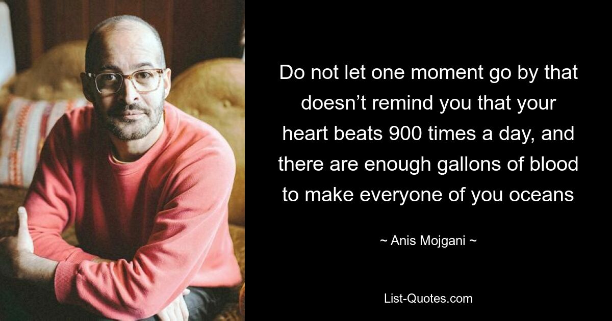 Do not let one moment go by that doesn’t remind you that your heart beats 900 times a day, and there are enough gallons of blood to make everyone of you oceans — © Anis Mojgani