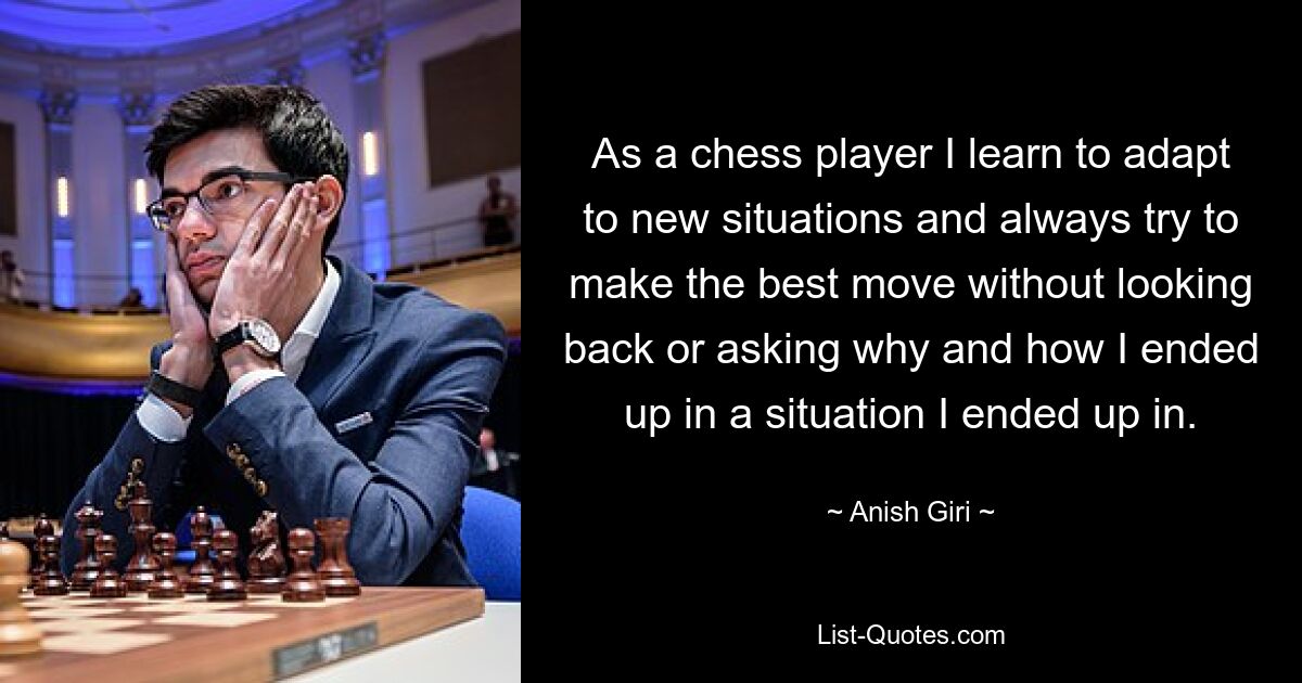 As a chess player I learn to adapt to new situations and always try to make the best move without looking back or asking why and how I ended up in a situation I ended up in. — © Anish Giri