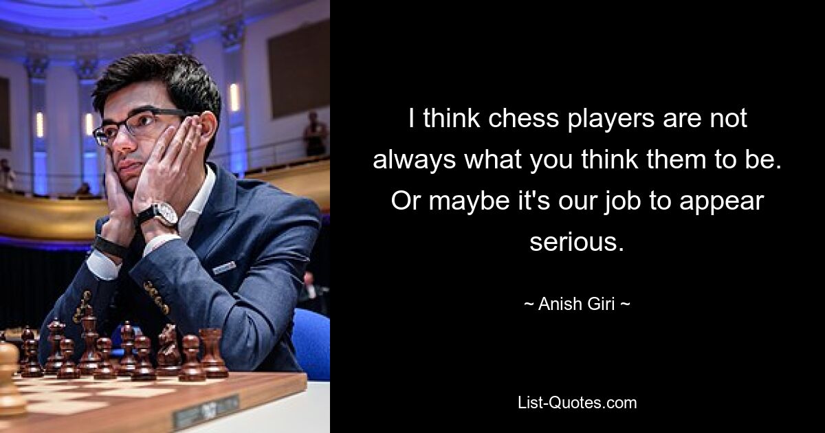 I think chess players are not always what you think them to be. Or maybe it's our job to appear serious. — © Anish Giri