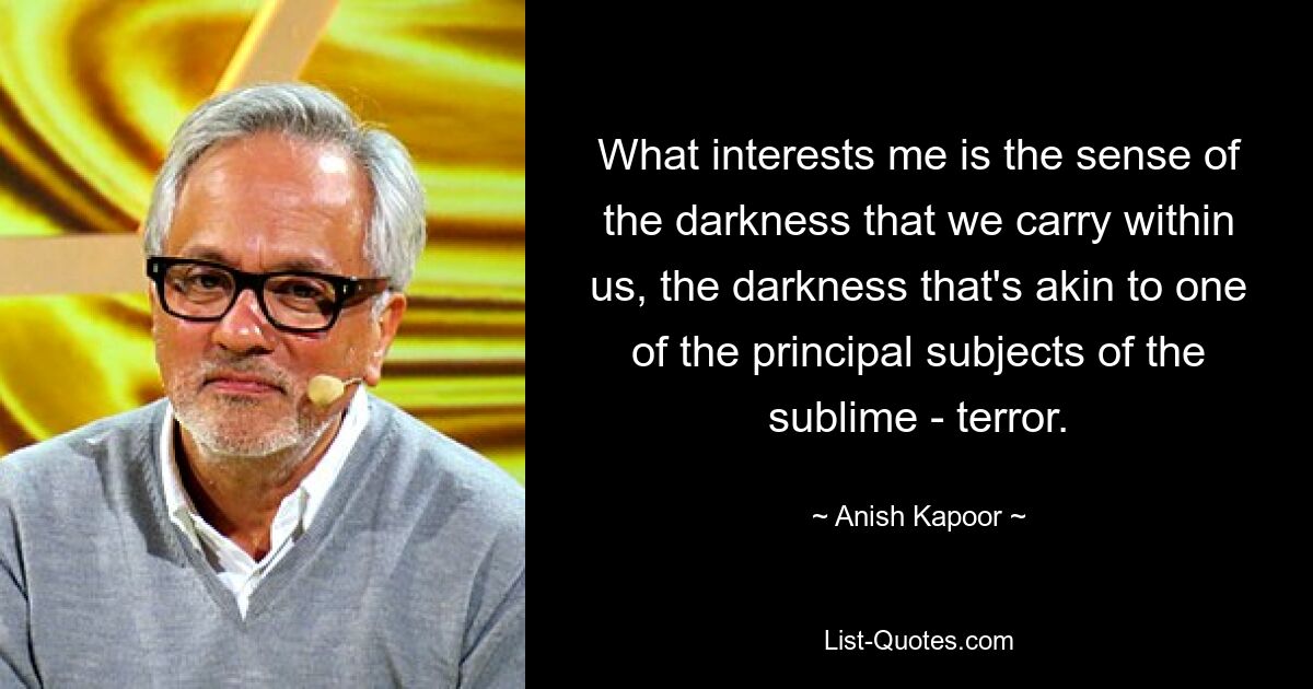 What interests me is the sense of the darkness that we carry within us, the darkness that's akin to one of the principal subjects of the sublime - terror. — © Anish Kapoor
