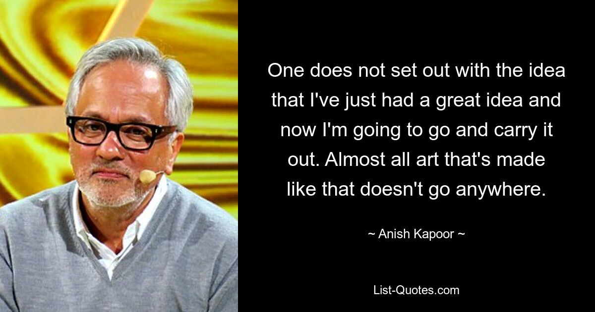 One does not set out with the idea that I've just had a great idea and now I'm going to go and carry it out. Almost all art that's made like that doesn't go anywhere. — © Anish Kapoor