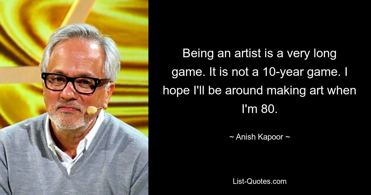 Being an artist is a very long game. It is not a 10-year game. I hope I'll be around making art when I'm 80. — © Anish Kapoor