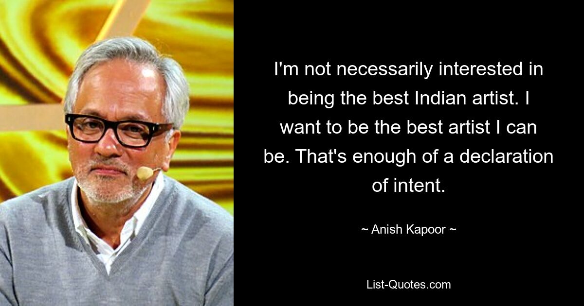 I'm not necessarily interested in being the best Indian artist. I want to be the best artist I can be. That's enough of a declaration of intent. — © Anish Kapoor