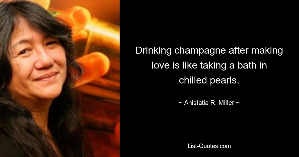 Drinking champagne after making love is like taking a bath in chilled pearls. — © Anistatia R. Miller