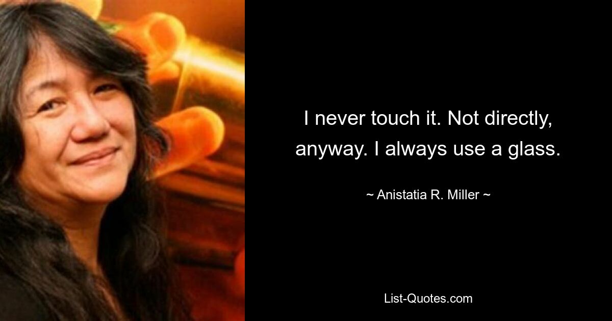 I never touch it. Not directly, anyway. I always use a glass. — © Anistatia R. Miller