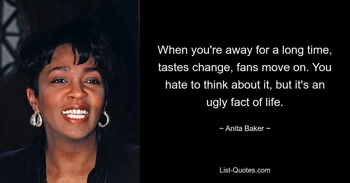 When you're away for a long time, tastes change, fans move on. You hate to think about it, but it's an ugly fact of life. — © Anita Baker