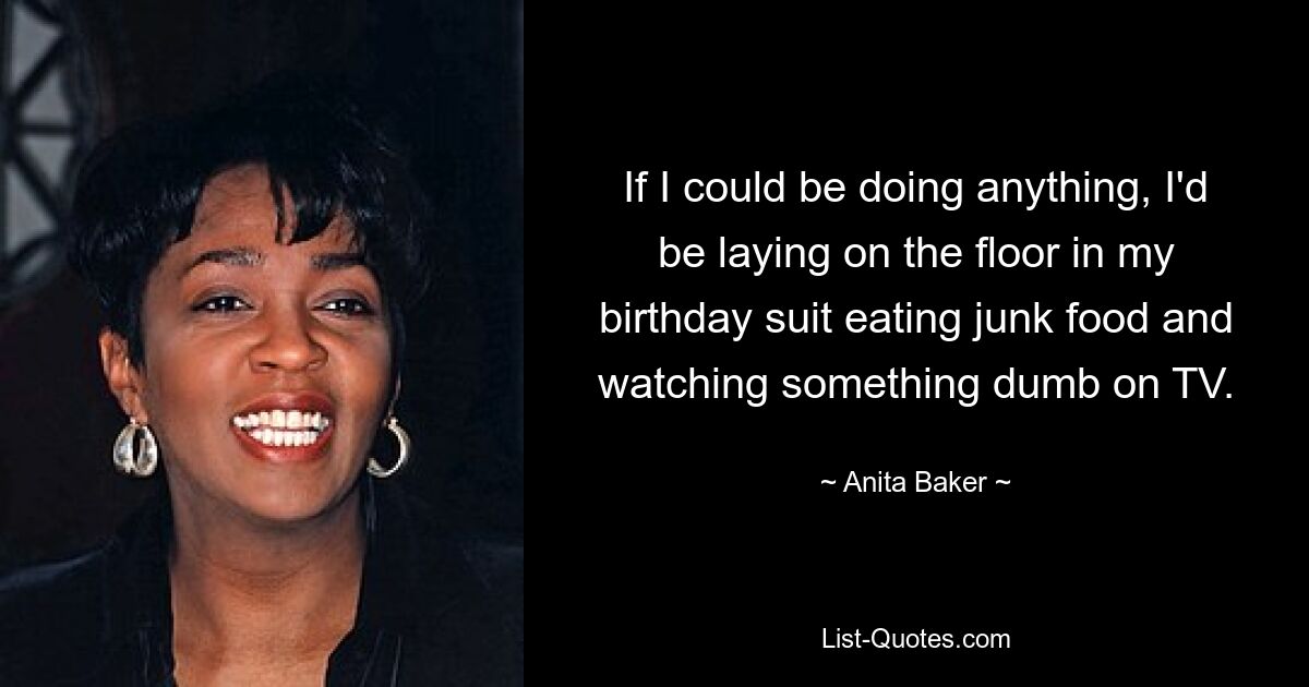 If I could be doing anything, I'd be laying on the floor in my birthday suit eating junk food and watching something dumb on TV. — © Anita Baker