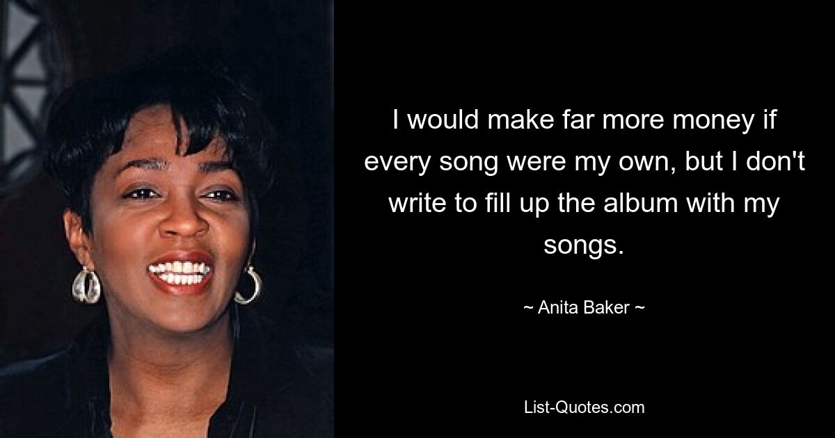 I would make far more money if every song were my own, but I don't write to fill up the album with my songs. — © Anita Baker