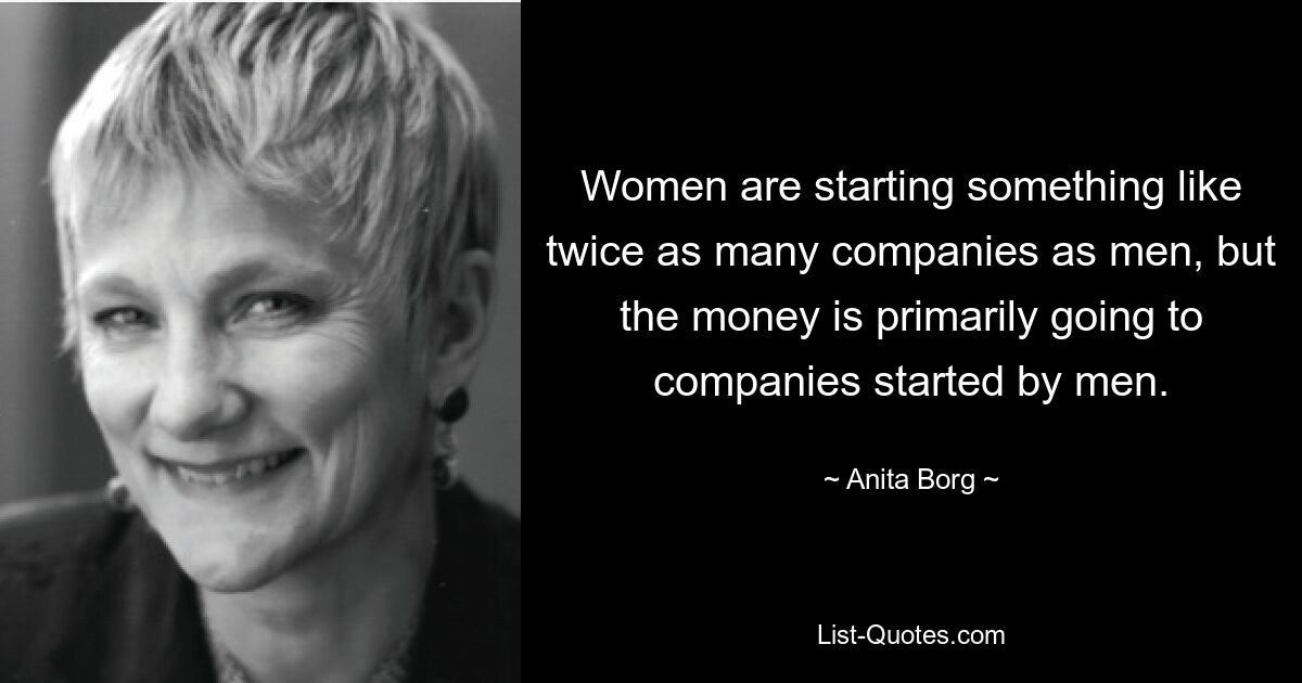 Women are starting something like twice as many companies as men, but the money is primarily going to companies started by men. — © Anita Borg