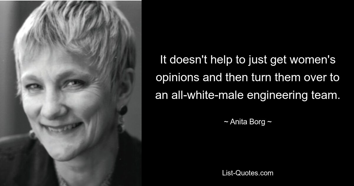 It doesn't help to just get women's opinions and then turn them over to an all-white-male engineering team. — © Anita Borg