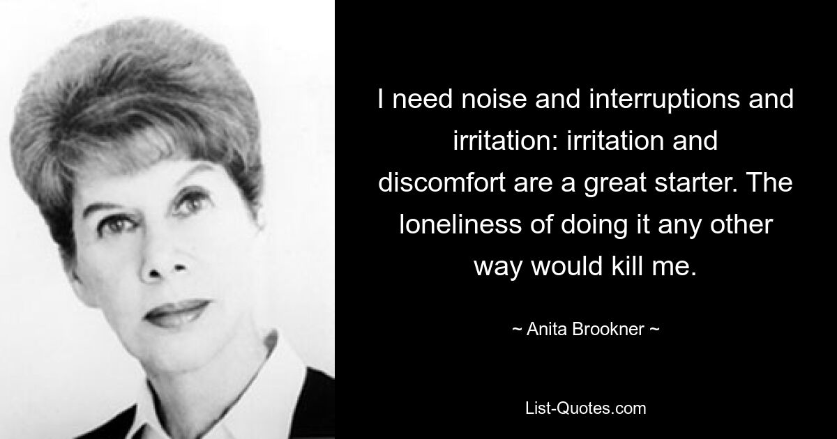 I need noise and interruptions and irritation: irritation and discomfort are a great starter. The loneliness of doing it any other way would kill me. — © Anita Brookner