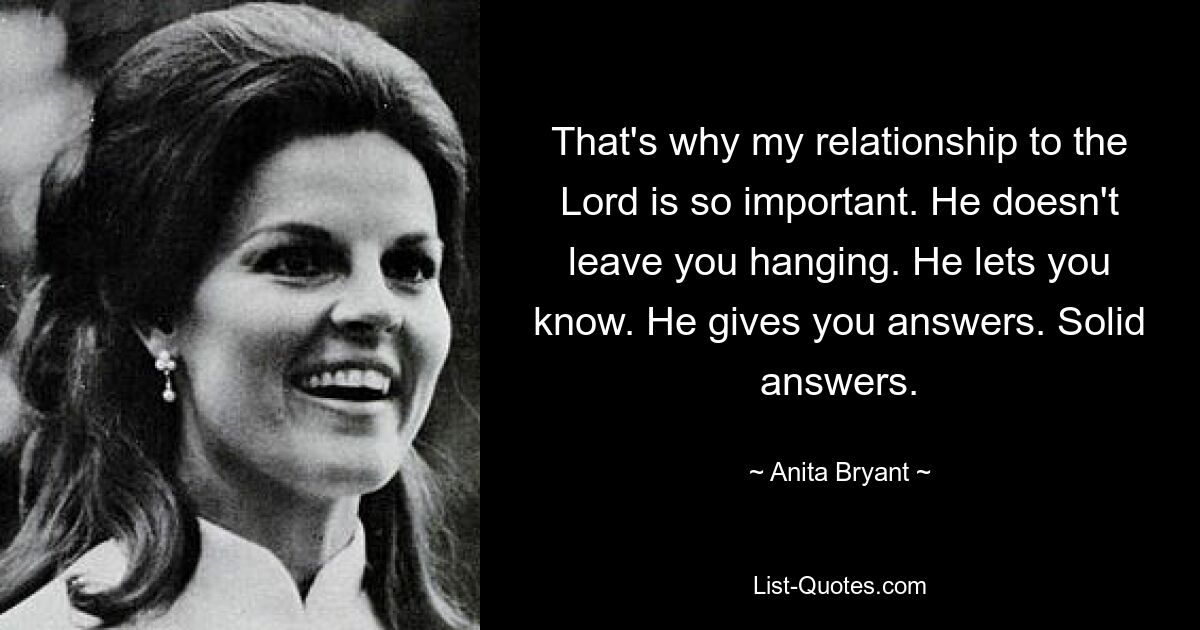 That's why my relationship to the Lord is so important. He doesn't leave you hanging. He lets you know. He gives you answers. Solid answers. — © Anita Bryant