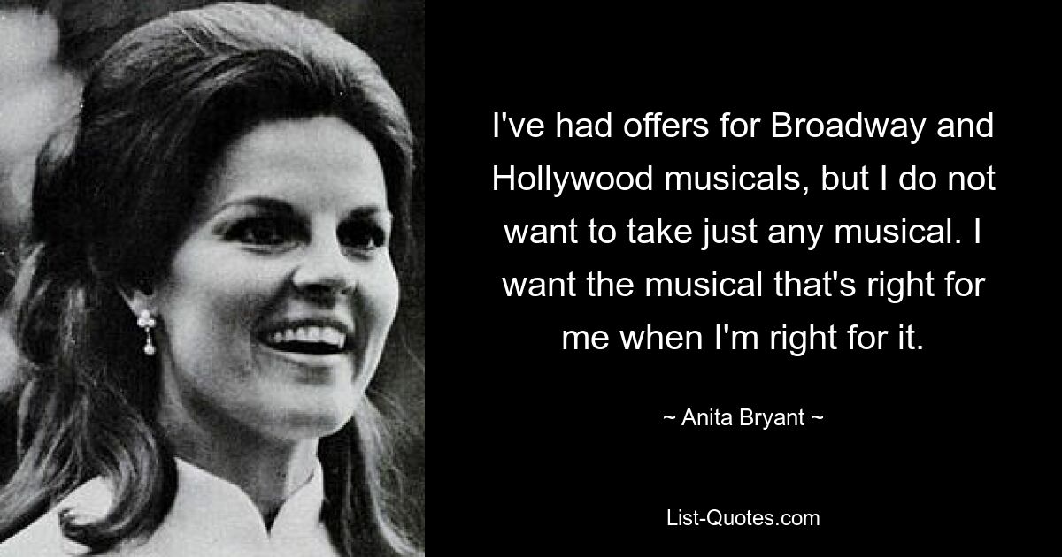 I've had offers for Broadway and Hollywood musicals, but I do not want to take just any musical. I want the musical that's right for me when I'm right for it. — © Anita Bryant