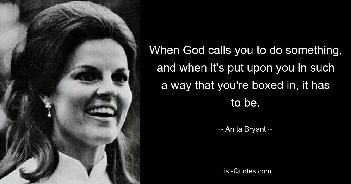 When God calls you to do something, and when it's put upon you in such a way that you're boxed in, it has to be. — © Anita Bryant