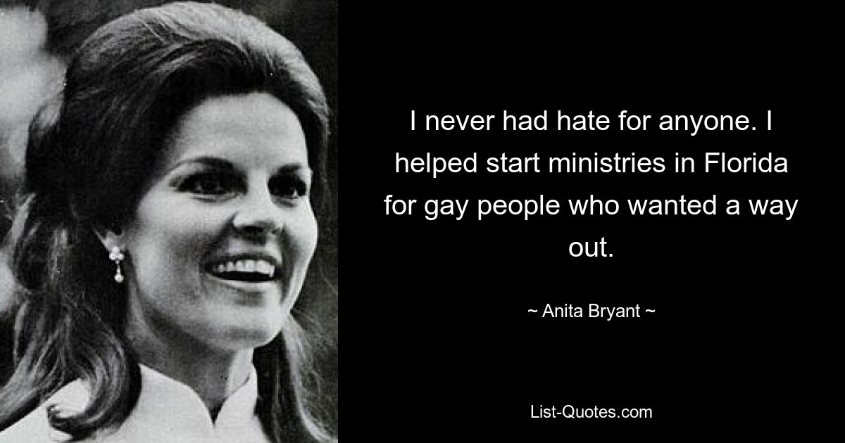 I never had hate for anyone. I helped start ministries in Florida for gay people who wanted a way out. — © Anita Bryant