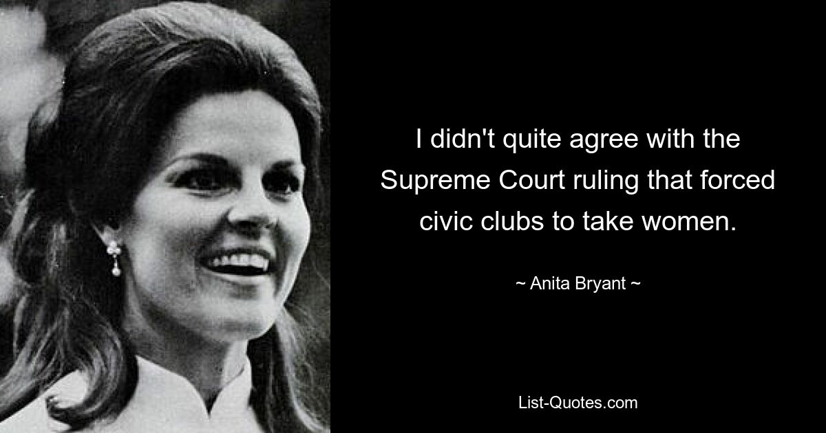 I didn't quite agree with the Supreme Court ruling that forced civic clubs to take women. — © Anita Bryant