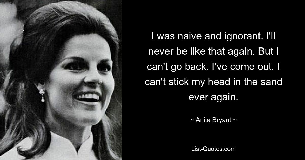 I was naive and ignorant. I'll never be like that again. But I can't go back. I've come out. I can't stick my head in the sand ever again. — © Anita Bryant