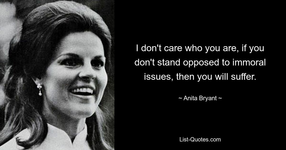 I don't care who you are, if you don't stand opposed to immoral issues, then you will suffer. — © Anita Bryant