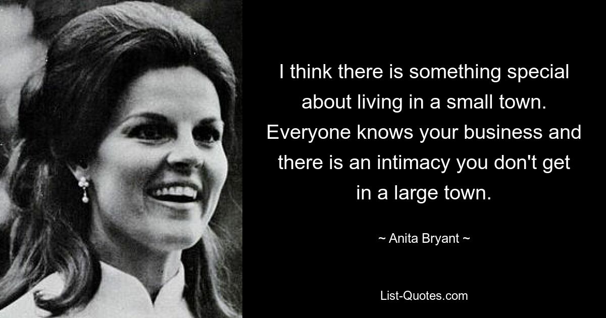 I think there is something special about living in a small town. Everyone knows your business and there is an intimacy you don't get in a large town. — © Anita Bryant