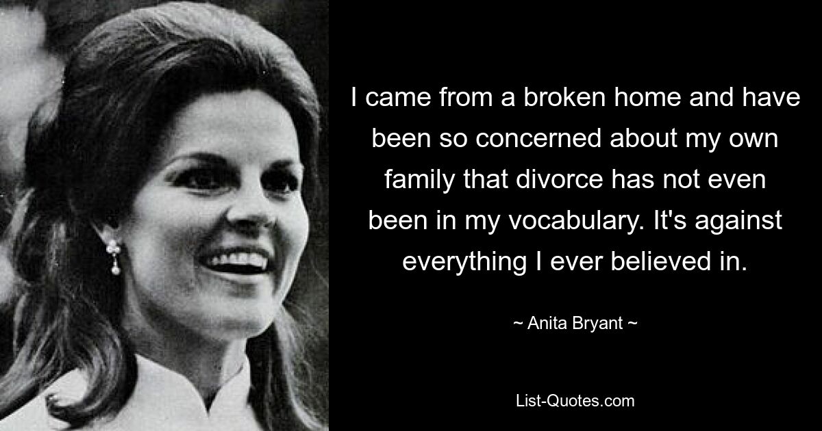 I came from a broken home and have been so concerned about my own family that divorce has not even been in my vocabulary. It's against everything I ever believed in. — © Anita Bryant