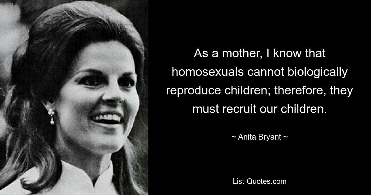 As a mother, I know that homosexuals cannot biologically reproduce children; therefore, they must recruit our children. — © Anita Bryant