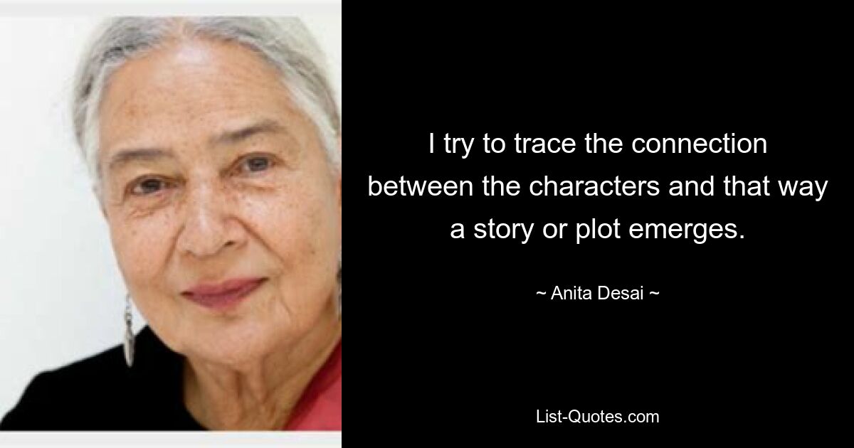 I try to trace the connection between the characters and that way a story or plot emerges. — © Anita Desai