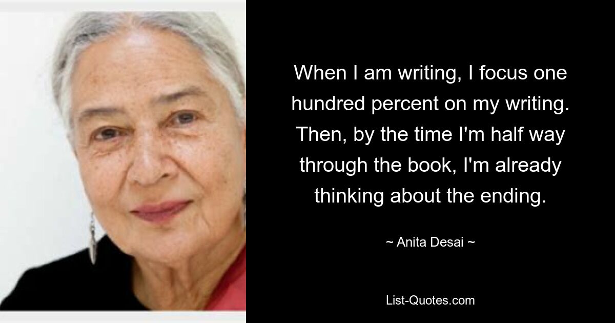 When I am writing, I focus one hundred percent on my writing. Then, by the time I'm half way through the book, I'm already thinking about the ending. — © Anita Desai