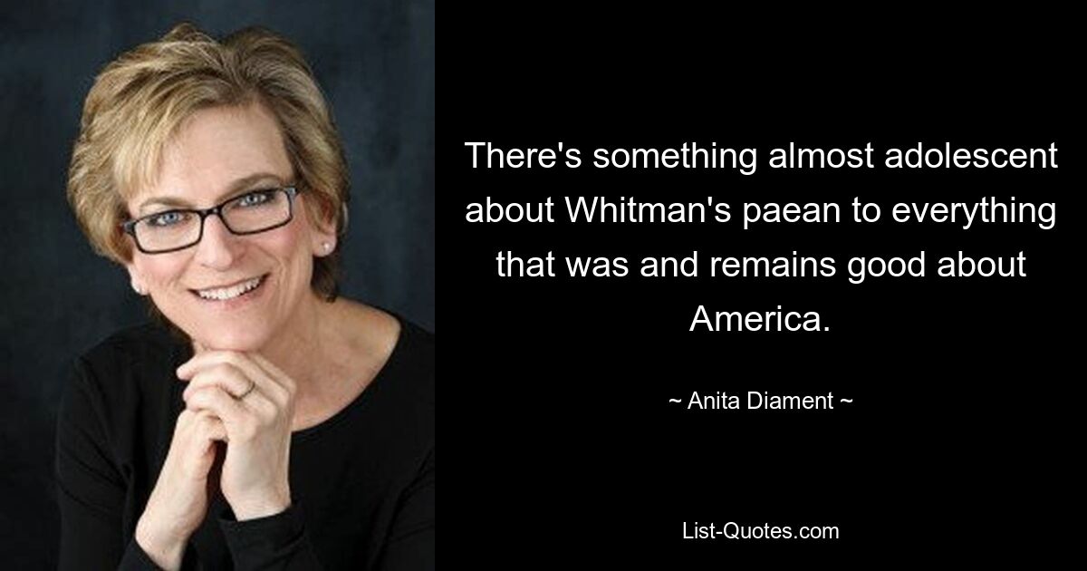 There's something almost adolescent about Whitman's paean to everything that was and remains good about America. — © Anita Diament