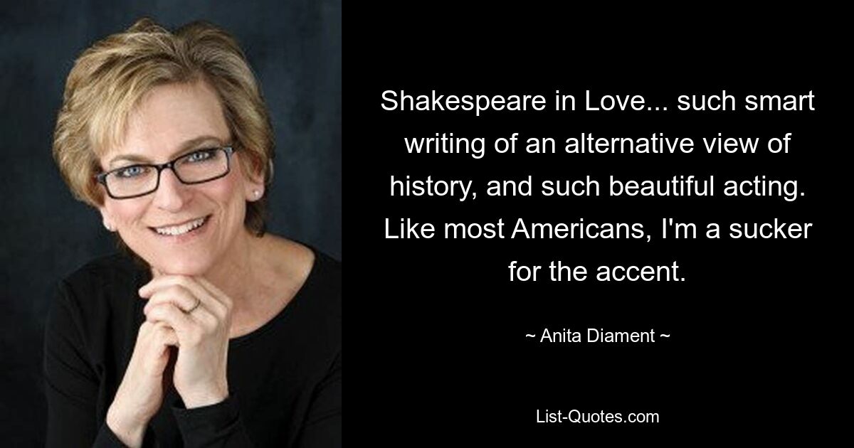 Shakespeare in Love... such smart writing of an alternative view of history, and such beautiful acting. Like most Americans, I'm a sucker for the accent. — © Anita Diament