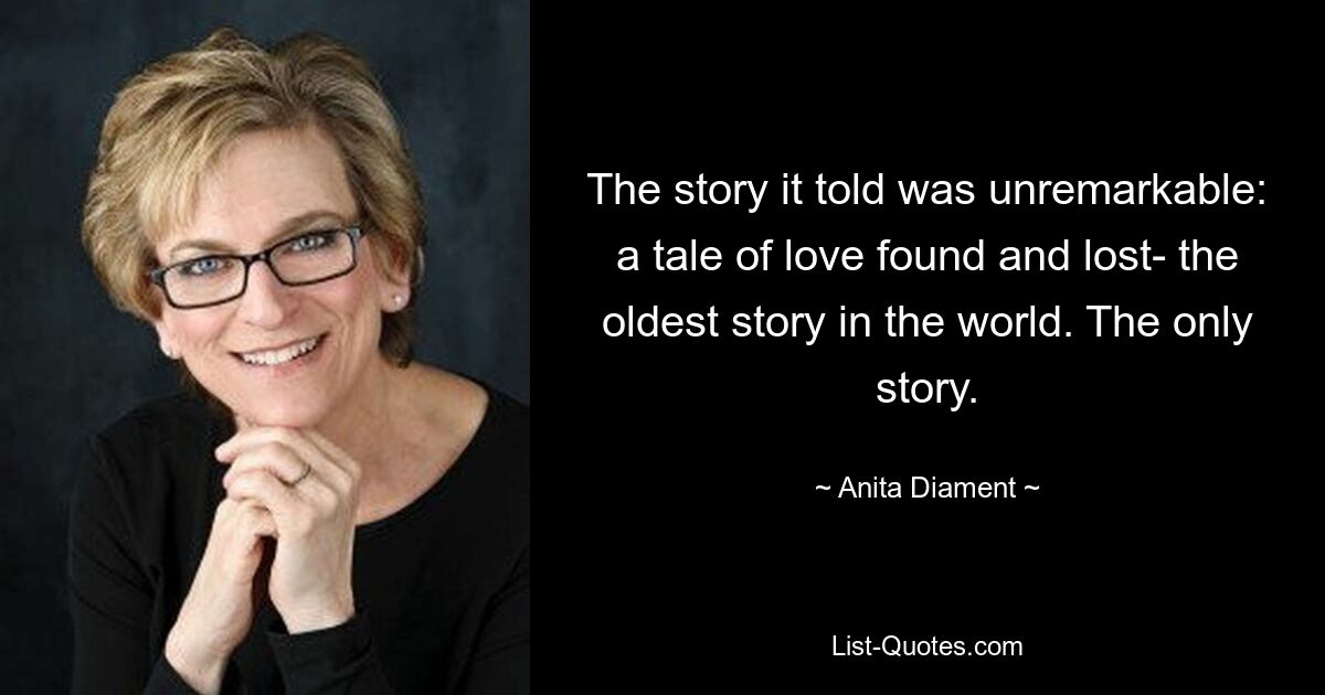 The story it told was unremarkable: a tale of love found and lost- the oldest story in the world. The only story. — © Anita Diament