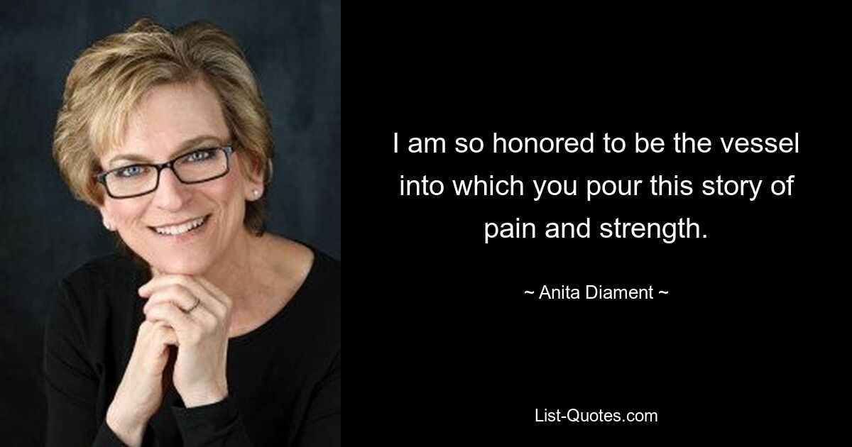 I am so honored to be the vessel into which you pour this story of pain and strength. — © Anita Diament