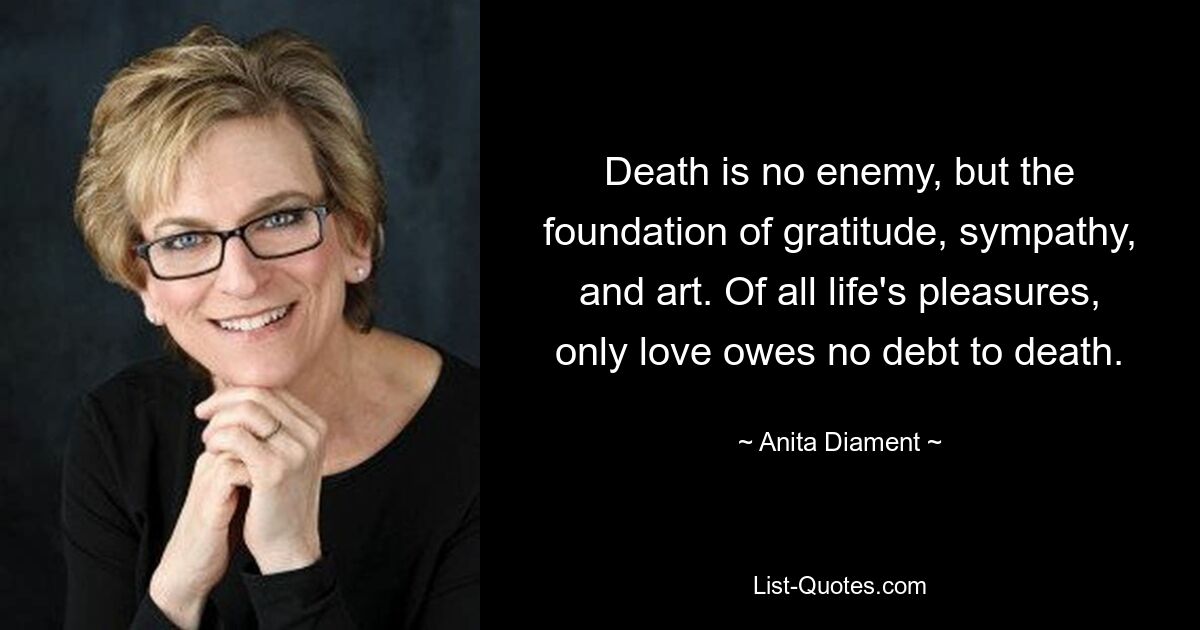 Death is no enemy, but the foundation of gratitude, sympathy, and art. Of all life's pleasures, only love owes no debt to death. — © Anita Diament