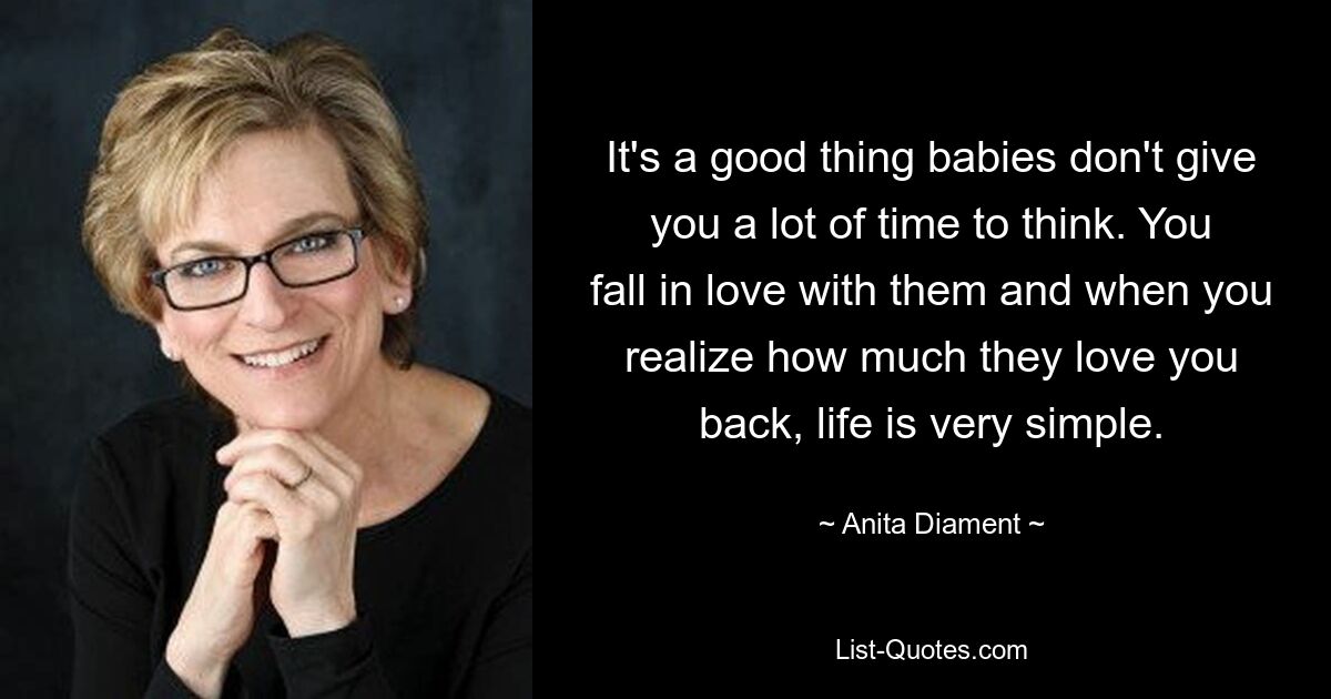 It's a good thing babies don't give you a lot of time to think. You fall in love with them and when you realize how much they love you back, life is very simple. — © Anita Diament