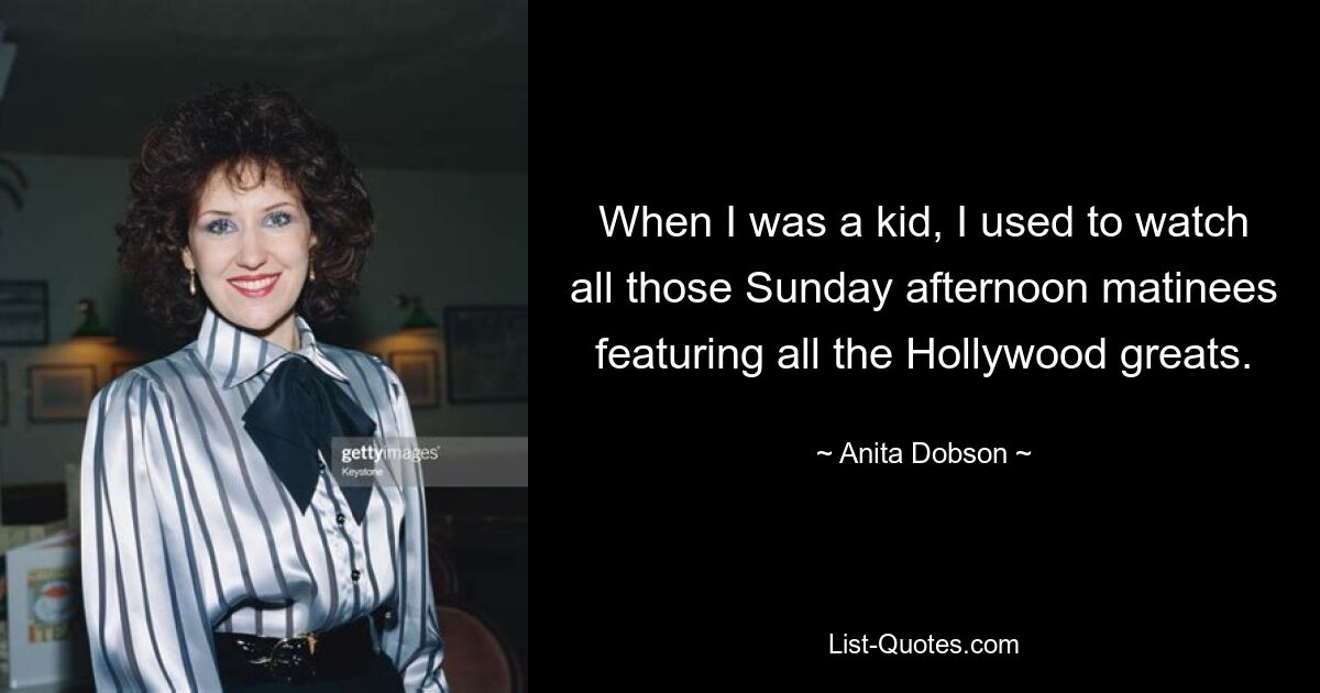 When I was a kid, I used to watch all those Sunday afternoon matinees featuring all the Hollywood greats. — © Anita Dobson