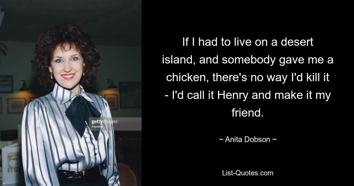 If I had to live on a desert island, and somebody gave me a chicken, there's no way I'd kill it - I'd call it Henry and make it my friend. — © Anita Dobson