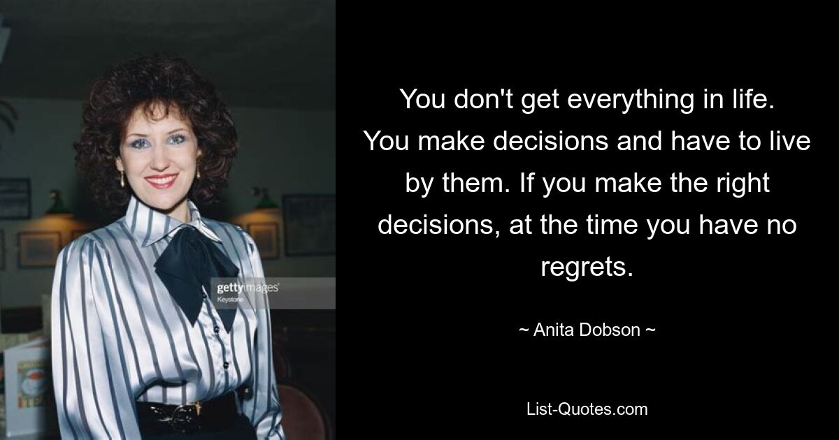 You don't get everything in life. You make decisions and have to live by them. If you make the right decisions, at the time you have no regrets. — © Anita Dobson