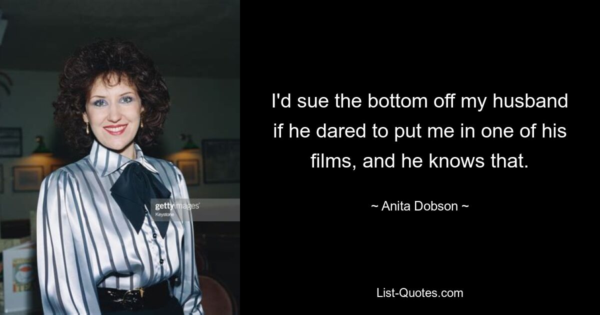 I'd sue the bottom off my husband if he dared to put me in one of his films, and he knows that. — © Anita Dobson