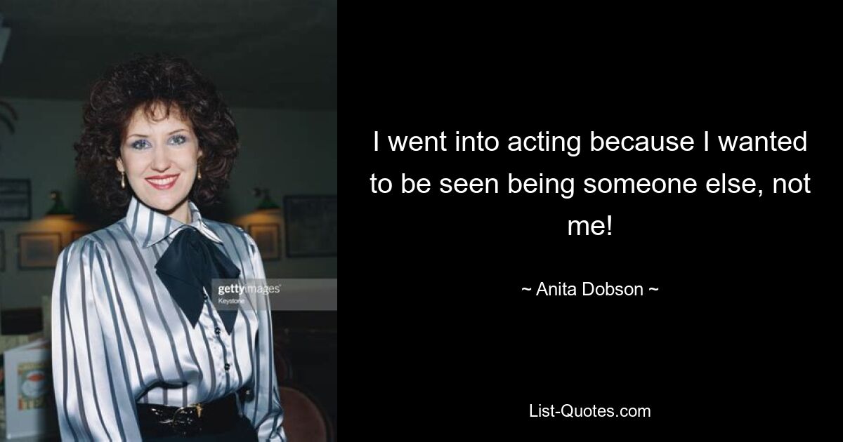 I went into acting because I wanted to be seen being someone else, not me! — © Anita Dobson