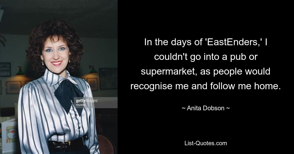 In the days of 'EastEnders,' I couldn't go into a pub or supermarket, as people would recognise me and follow me home. — © Anita Dobson