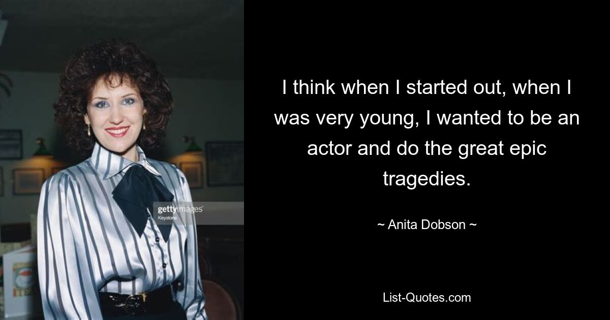 I think when I started out, when I was very young, I wanted to be an actor and do the great epic tragedies. — © Anita Dobson