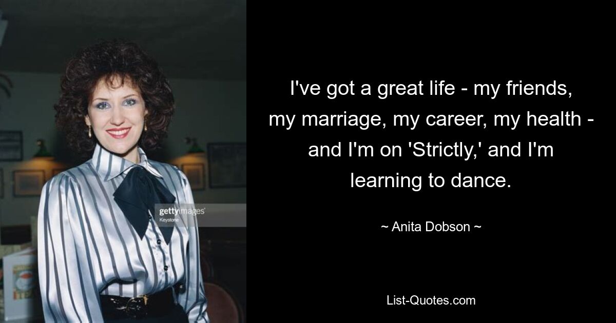 I've got a great life - my friends, my marriage, my career, my health - and I'm on 'Strictly,' and I'm learning to dance. — © Anita Dobson