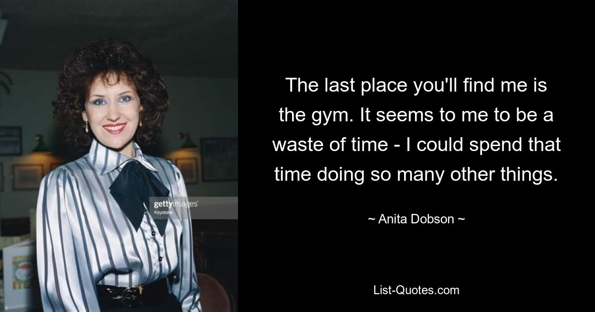 The last place you'll find me is the gym. It seems to me to be a waste of time - I could spend that time doing so many other things. — © Anita Dobson