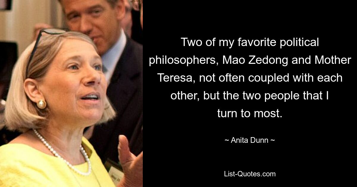 Two of my favorite political philosophers, Mao Zedong and Mother Teresa, not often coupled with each other, but the two people that I turn to most. — © Anita Dunn