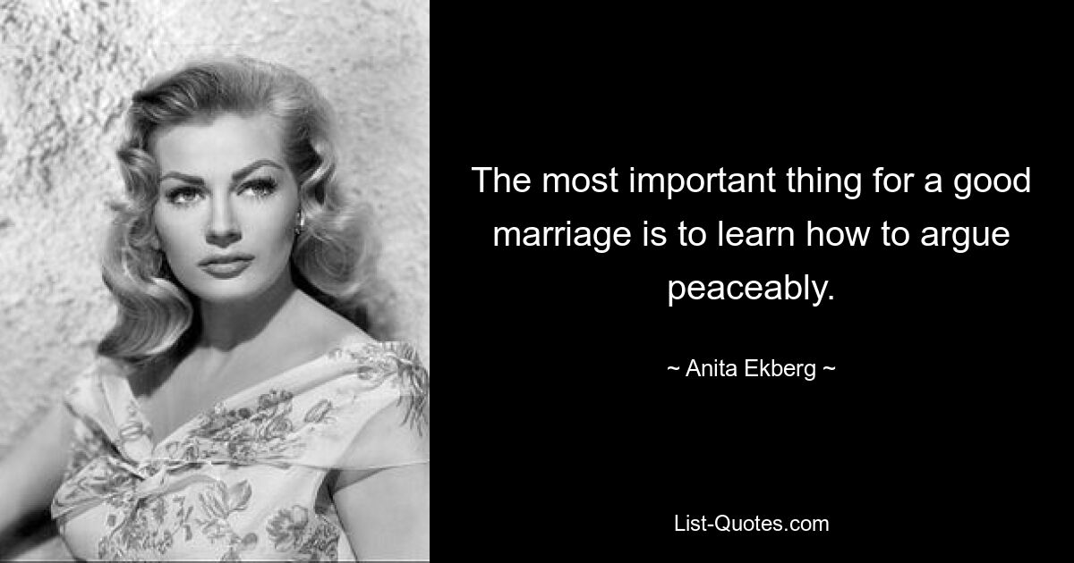 The most important thing for a good marriage is to learn how to argue peaceably. — © Anita Ekberg