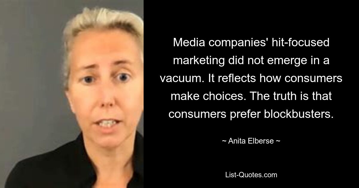 Media companies' hit-focused marketing did not emerge in a vacuum. It reflects how consumers make choices. The truth is that consumers prefer blockbusters. — © Anita Elberse