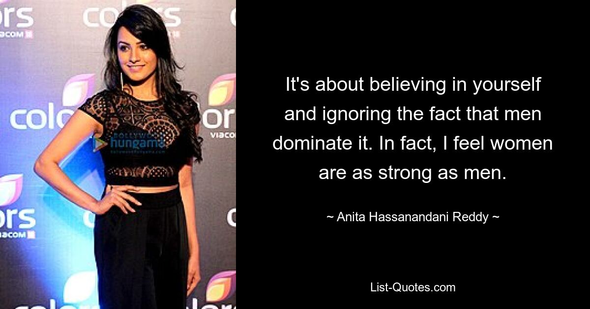 It's about believing in yourself and ignoring the fact that men dominate it. In fact, I feel women are as strong as men. — © Anita Hassanandani Reddy