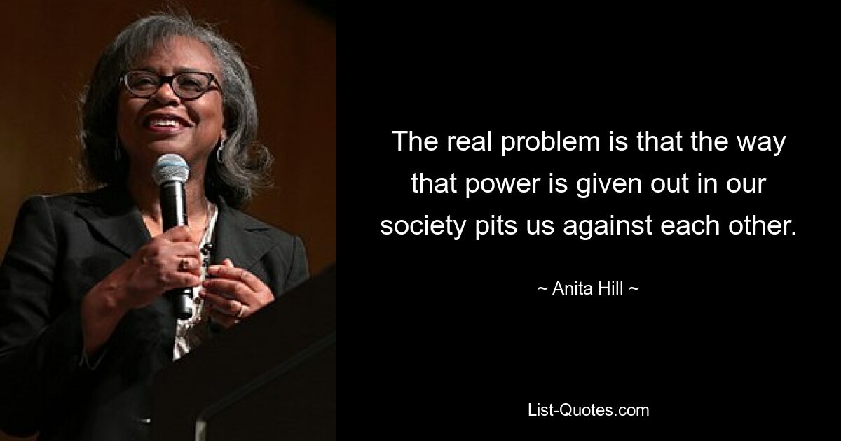 The real problem is that the way that power is given out in our society pits us against each other. — © Anita Hill