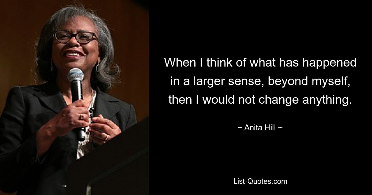 When I think of what has happened in a larger sense, beyond myself, then I would not change anything. — © Anita Hill