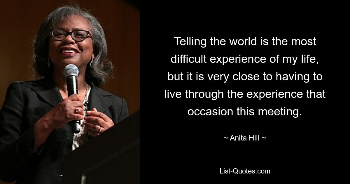 Telling the world is the most difficult experience of my life, but it is very close to having to live through the experience that occasion this meeting. — © Anita Hill